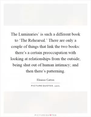 The Luminaries’ is such a different book to ‘The Rehearsal.’ There are only a couple of things that link the two books: there’s a certain preoccupation with looking at relationships from the outside, being shut out of human intimacy; and then there’s patterning Picture Quote #1