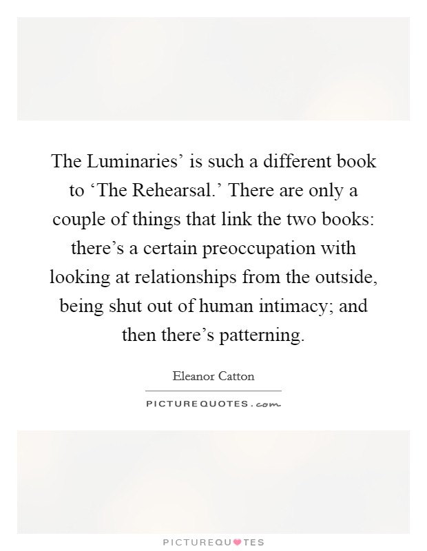 The Luminaries' is such a different book to ‘The Rehearsal.' There are only a couple of things that link the two books: there's a certain preoccupation with looking at relationships from the outside, being shut out of human intimacy; and then there's patterning. Picture Quote #1
