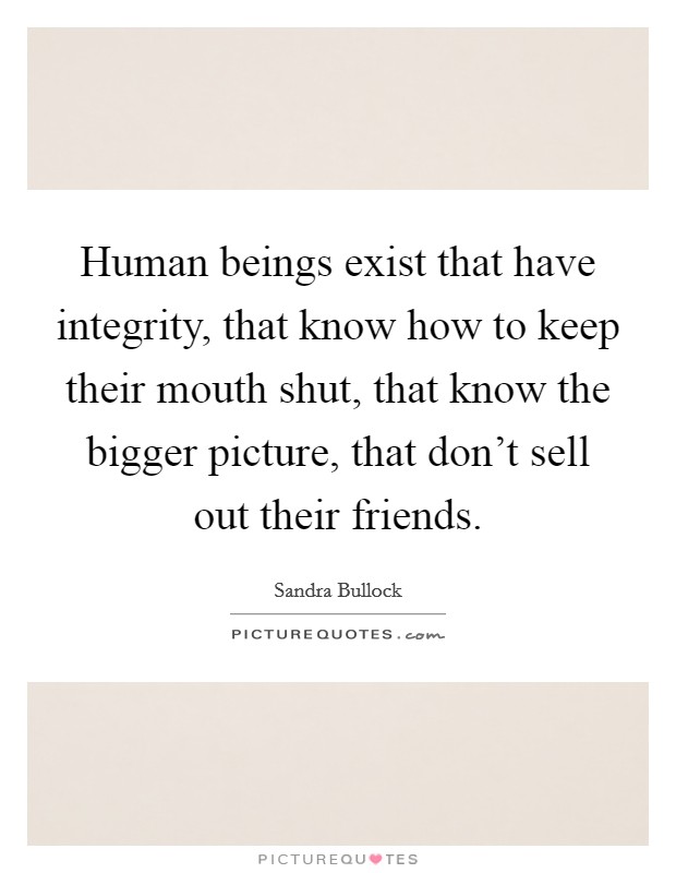 Human beings exist that have integrity, that know how to keep their mouth shut, that know the bigger picture, that don't sell out their friends. Picture Quote #1
