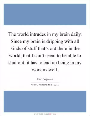 The world intrudes in my brain daily. Since my brain is dripping with all kinds of stuff that’s out there in the world, that I can’t seem to be able to shut out, it has to end up being in my work as well Picture Quote #1