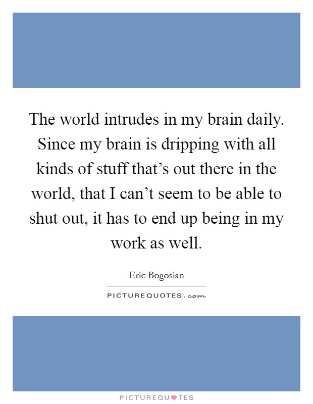 The world intrudes in my brain daily. Since my brain is dripping with all kinds of stuff that's out there in the world, that I can't seem to be able to shut out, it has to end up being in my work as well. Picture Quote #1