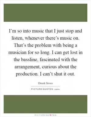 I’m so into music that I just stop and listen, whenever there’s music on. That’s the problem with being a musician for so long. I can get lost in the bassline, fascinated with the arrangement, curious about the production. I can’t shut it out Picture Quote #1