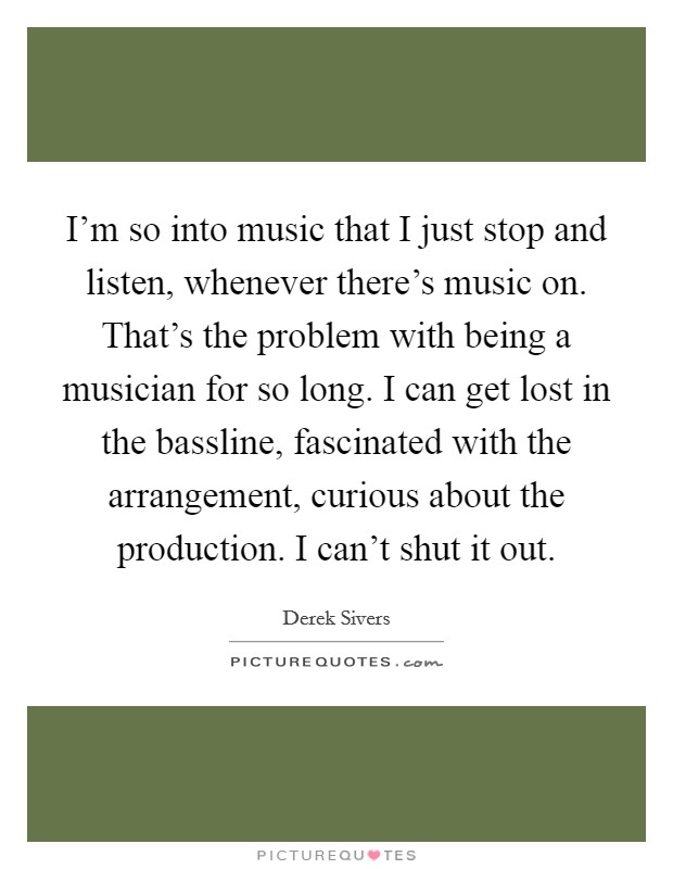 I'm so into music that I just stop and listen, whenever there's music on. That's the problem with being a musician for so long. I can get lost in the bassline, fascinated with the arrangement, curious about the production. I can't shut it out. Picture Quote #1