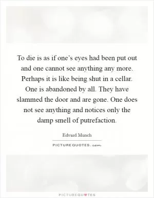 To die is as if one’s eyes had been put out and one cannot see anything any more. Perhaps it is like being shut in a cellar. One is abandoned by all. They have slammed the door and are gone. One does not see anything and notices only the damp smell of putrefaction Picture Quote #1