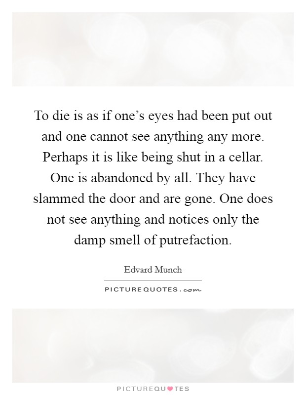 To die is as if one's eyes had been put out and one cannot see anything any more. Perhaps it is like being shut in a cellar. One is abandoned by all. They have slammed the door and are gone. One does not see anything and notices only the damp smell of putrefaction. Picture Quote #1