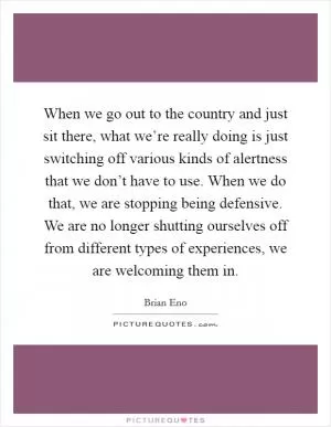 When we go out to the country and just sit there, what we’re really doing is just switching off various kinds of alertness that we don’t have to use. When we do that, we are stopping being defensive. We are no longer shutting ourselves off from different types of experiences, we are welcoming them in Picture Quote #1