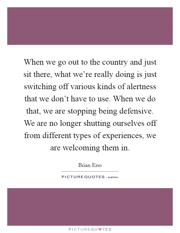 When we go out to the country and just sit there, what we're really doing is just switching off various kinds of alertness that we don't have to use. When we do that, we are stopping being defensive. We are no longer shutting ourselves off from different types of experiences, we are welcoming them in. Picture Quote #1