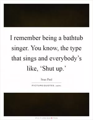 I remember being a bathtub singer. You know, the type that sings and everybody’s like, ‘Shut up.’ Picture Quote #1