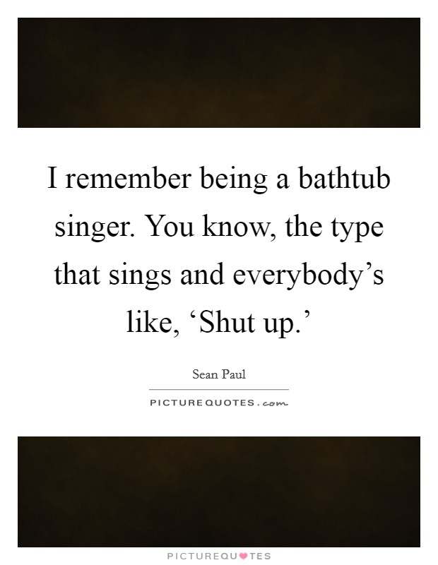 I remember being a bathtub singer. You know, the type that sings and everybody's like, ‘Shut up.' Picture Quote #1