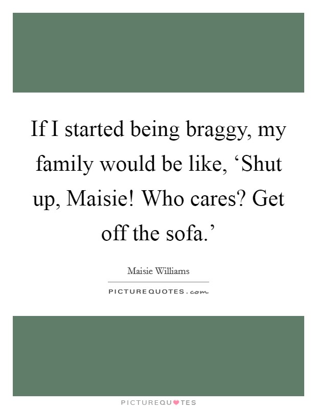 If I started being braggy, my family would be like, ‘Shut up, Maisie! Who cares? Get off the sofa.' Picture Quote #1