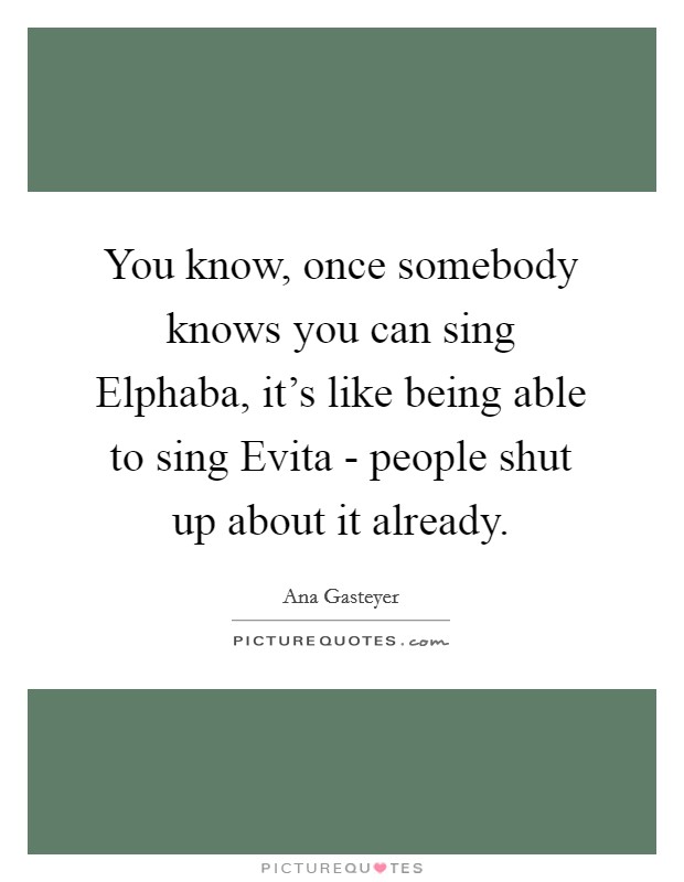 You know, once somebody knows you can sing Elphaba, it's like being able to sing Evita - people shut up about it already. Picture Quote #1