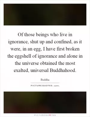 Of those beings who live in ignorance, shut up and confined, as it were, in an egg, I have first broken the eggshell of ignorance and alone in the universe obtained the most exalted, universal Buddhahood Picture Quote #1