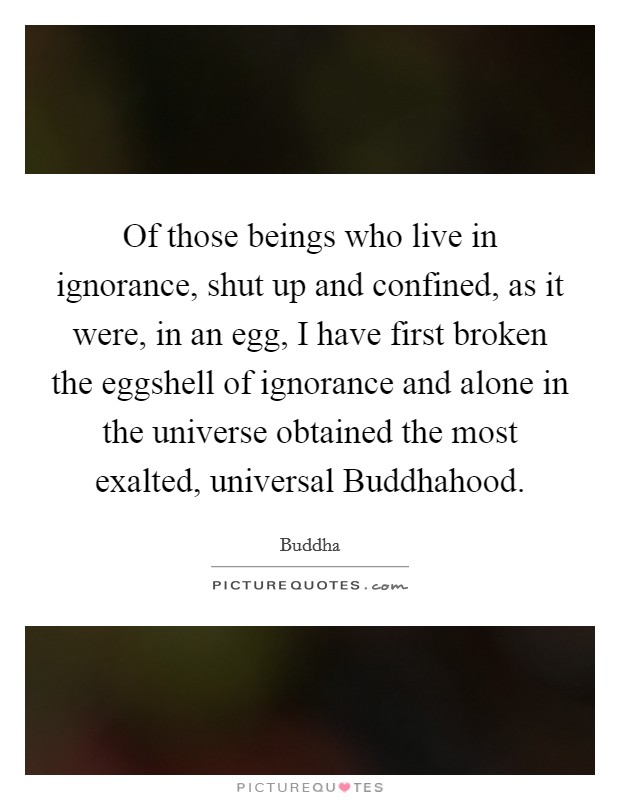 Of those beings who live in ignorance, shut up and confined, as it were, in an egg, I have first broken the eggshell of ignorance and alone in the universe obtained the most exalted, universal Buddhahood. Picture Quote #1