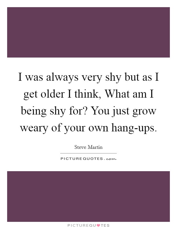 I was always very shy but as I get older I think, What am I being shy for? You just grow weary of your own hang-ups. Picture Quote #1