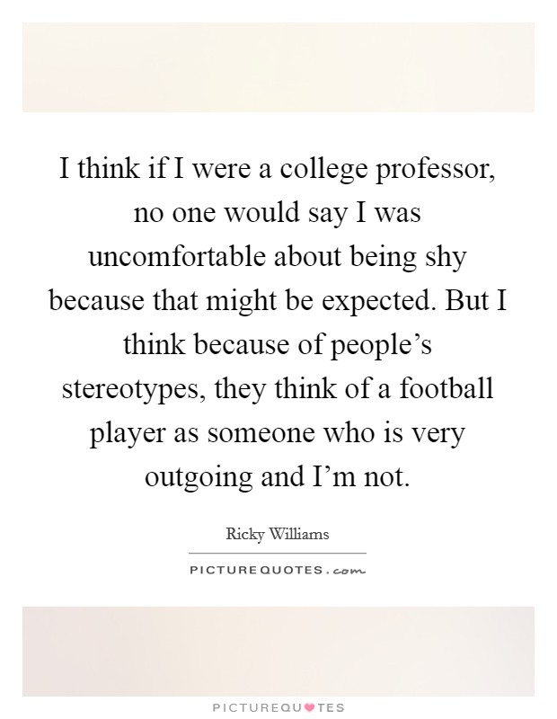 I think if I were a college professor, no one would say I was uncomfortable about being shy because that might be expected. But I think because of people's stereotypes, they think of a football player as someone who is very outgoing and I'm not. Picture Quote #1