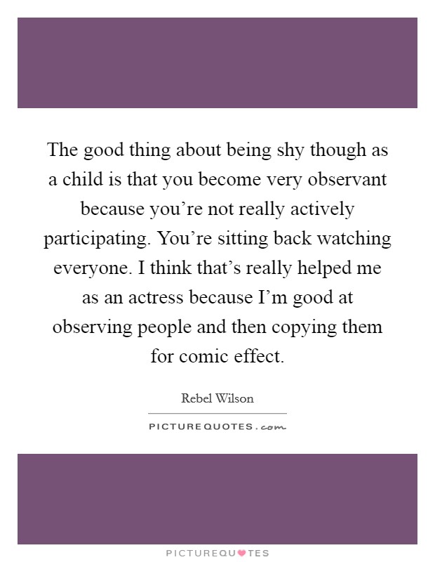 The good thing about being shy though as a child is that you become very observant because you're not really actively participating. You're sitting back watching everyone. I think that's really helped me as an actress because I'm good at observing people and then copying them for comic effect. Picture Quote #1