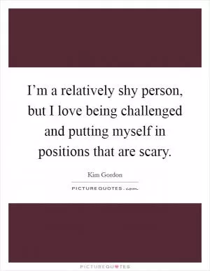 I’m a relatively shy person, but I love being challenged and putting myself in positions that are scary Picture Quote #1