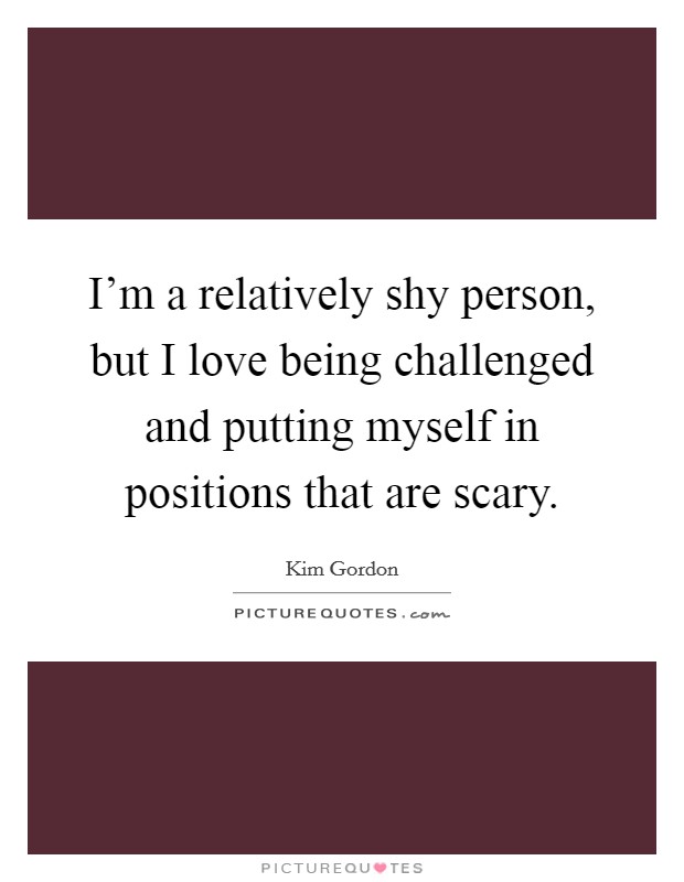 I'm a relatively shy person, but I love being challenged and putting myself in positions that are scary. Picture Quote #1