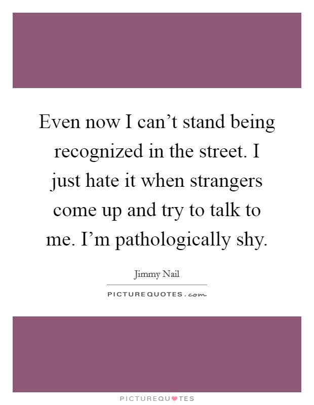 Even now I can't stand being recognized in the street. I just hate it when strangers come up and try to talk to me. I'm pathologically shy. Picture Quote #1