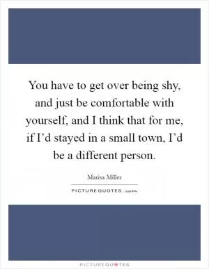You have to get over being shy, and just be comfortable with yourself, and I think that for me, if I’d stayed in a small town, I’d be a different person Picture Quote #1