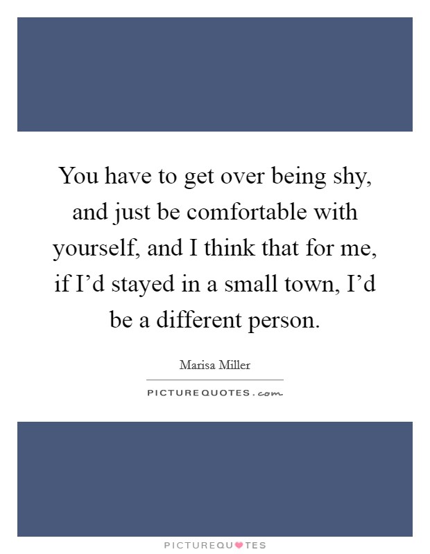 You have to get over being shy, and just be comfortable with yourself, and I think that for me, if I'd stayed in a small town, I'd be a different person. Picture Quote #1