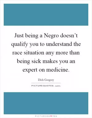Just being a Negro doesn’t qualify you to understand the race situation any more than being sick makes you an expert on medicine Picture Quote #1