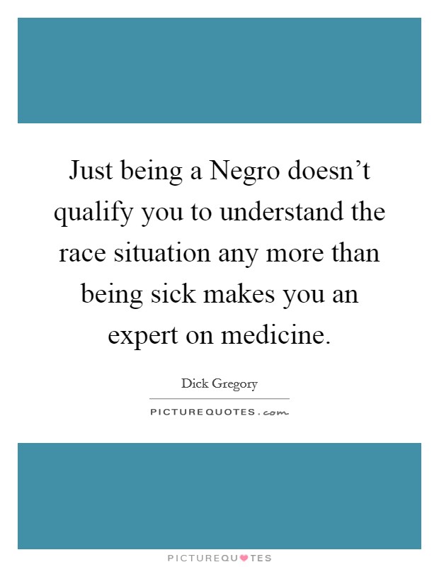 Just being a Negro doesn't qualify you to understand the race situation any more than being sick makes you an expert on medicine. Picture Quote #1