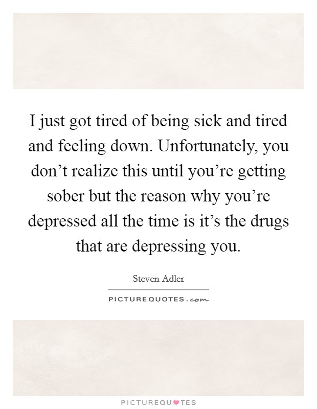 I just got tired of being sick and tired and feeling down. Unfortunately, you don't realize this until you're getting sober but the reason why you're depressed all the time is it's the drugs that are depressing you. Picture Quote #1