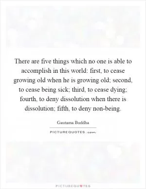 There are five things which no one is able to accomplish in this world: first, to cease growing old when he is growing old; second, to cease being sick; third, to cease dying; fourth, to deny dissolution when there is dissolution; fifth, to deny non-being Picture Quote #1