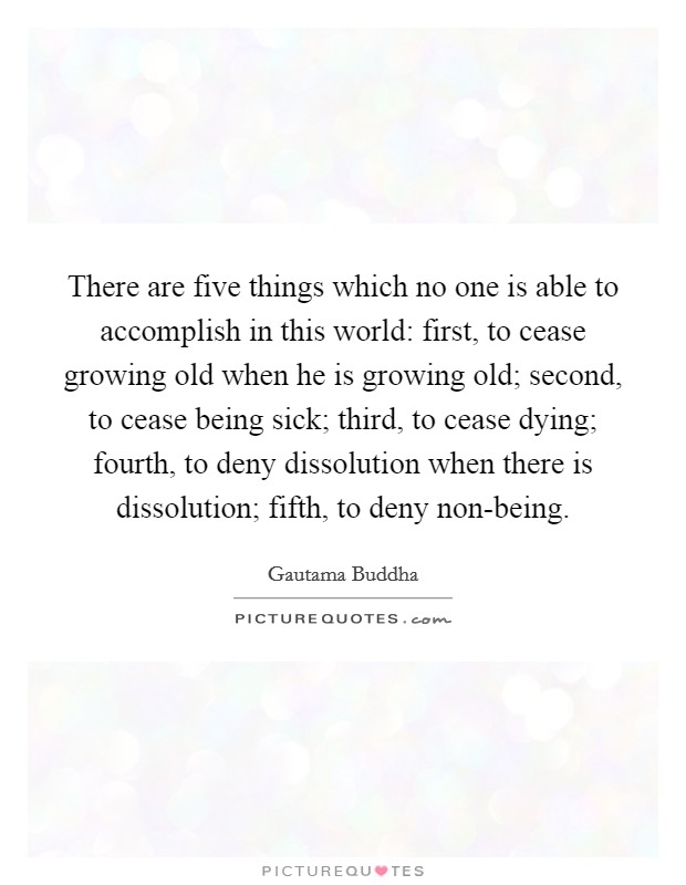 There are five things which no one is able to accomplish in this world: first, to cease growing old when he is growing old; second, to cease being sick; third, to cease dying; fourth, to deny dissolution when there is dissolution; fifth, to deny non-being. Picture Quote #1
