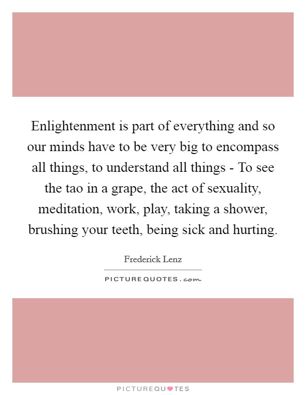 Enlightenment is part of everything and so our minds have to be very big to encompass all things, to understand all things - To see the tao in a grape, the act of sexuality, meditation, work, play, taking a shower, brushing your teeth, being sick and hurting. Picture Quote #1