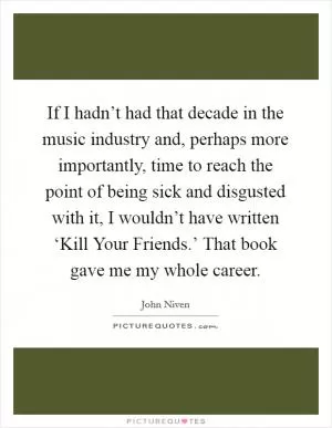 If I hadn’t had that decade in the music industry and, perhaps more importantly, time to reach the point of being sick and disgusted with it, I wouldn’t have written ‘Kill Your Friends.’ That book gave me my whole career Picture Quote #1