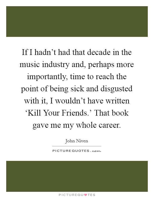If I hadn't had that decade in the music industry and, perhaps more importantly, time to reach the point of being sick and disgusted with it, I wouldn't have written ‘Kill Your Friends.' That book gave me my whole career. Picture Quote #1