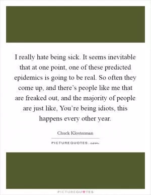 I really hate being sick. It seems inevitable that at one point, one of these predicted epidemics is going to be real. So often they come up, and there’s people like me that are freaked out, and the majority of people are just like, You’re being idiots, this happens every other year Picture Quote #1