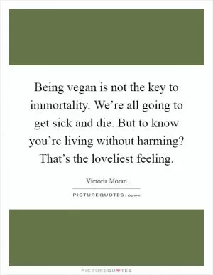 Being vegan is not the key to immortality. We’re all going to get sick and die. But to know you’re living without harming? That’s the loveliest feeling Picture Quote #1