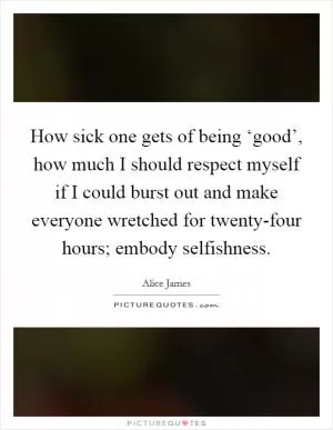 How sick one gets of being ‘good’, how much I should respect myself if I could burst out and make everyone wretched for twenty-four hours; embody selfishness Picture Quote #1
