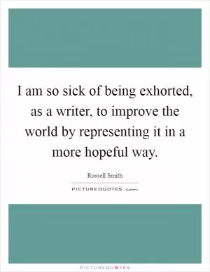 I am so sick of being exhorted, as a writer, to improve the world by representing it in a more hopeful way Picture Quote #1