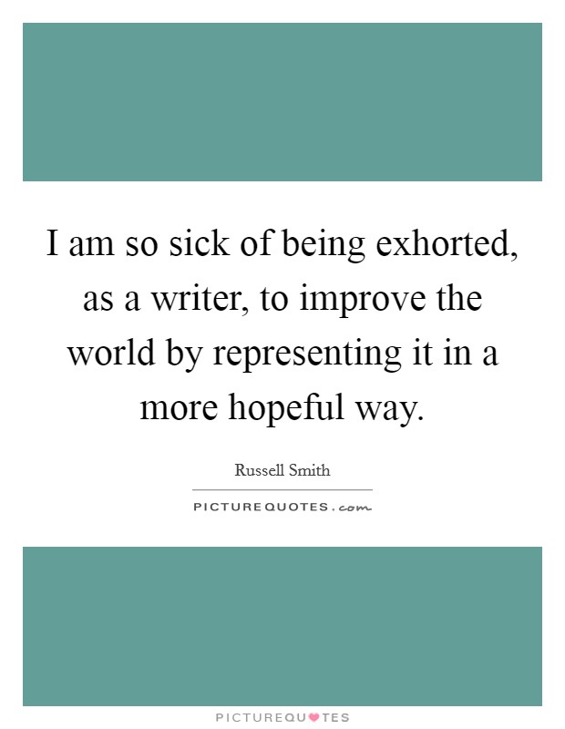 I am so sick of being exhorted, as a writer, to improve the world by representing it in a more hopeful way. Picture Quote #1
