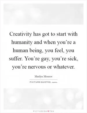 Creativity has got to start with humanity and when you’re a human being, you feel, you suffer. You’re gay, you’re sick, you’re nervous or whatever Picture Quote #1