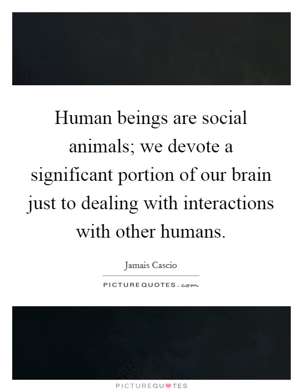Human beings are social animals; we devote a significant portion of our brain just to dealing with interactions with other humans. Picture Quote #1