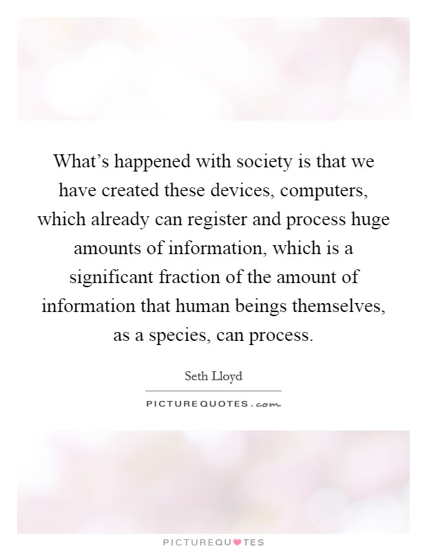 What's happened with society is that we have created these devices, computers, which already can register and process huge amounts of information, which is a significant fraction of the amount of information that human beings themselves, as a species, can process. Picture Quote #1