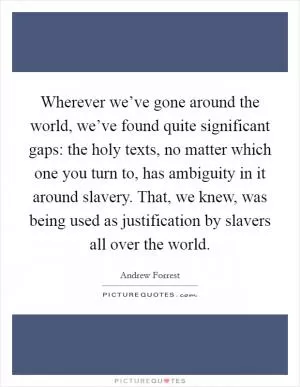 Wherever we’ve gone around the world, we’ve found quite significant gaps: the holy texts, no matter which one you turn to, has ambiguity in it around slavery. That, we knew, was being used as justification by slavers all over the world Picture Quote #1
