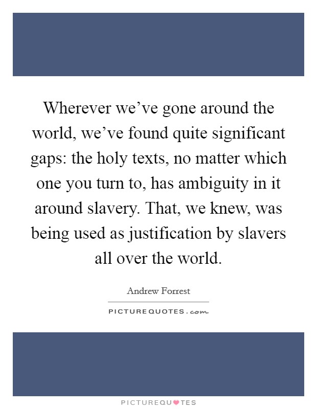 Wherever we've gone around the world, we've found quite significant gaps: the holy texts, no matter which one you turn to, has ambiguity in it around slavery. That, we knew, was being used as justification by slavers all over the world. Picture Quote #1