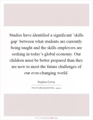 Studies have identified a significant ‘skills gap’ between what students are currently being taught and the skills employers are seeking in today’s global economy. Our children must be better prepared than they are now to meet the future challenges of our ever-changing world Picture Quote #1