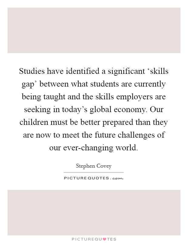 Studies have identified a significant ‘skills gap' between what students are currently being taught and the skills employers are seeking in today's global economy. Our children must be better prepared than they are now to meet the future challenges of our ever-changing world. Picture Quote #1