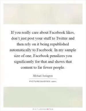 If you really care about Facebook likes, don’t just post your stuff to Twitter and then rely on it being republished automatically to Facebook. In my sample size of one, Facebook penalizes you significantly for that and shows that content to far fewer people Picture Quote #1