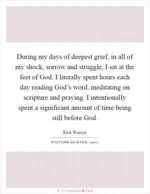 During my days of deepest grief, in all of my shock, sorrow and struggle, I sat at the feet of God. I literally spent hours each day reading God’s word, meditating on scripture and praying. I intentionally spent a significant amount of time being still before God Picture Quote #1
