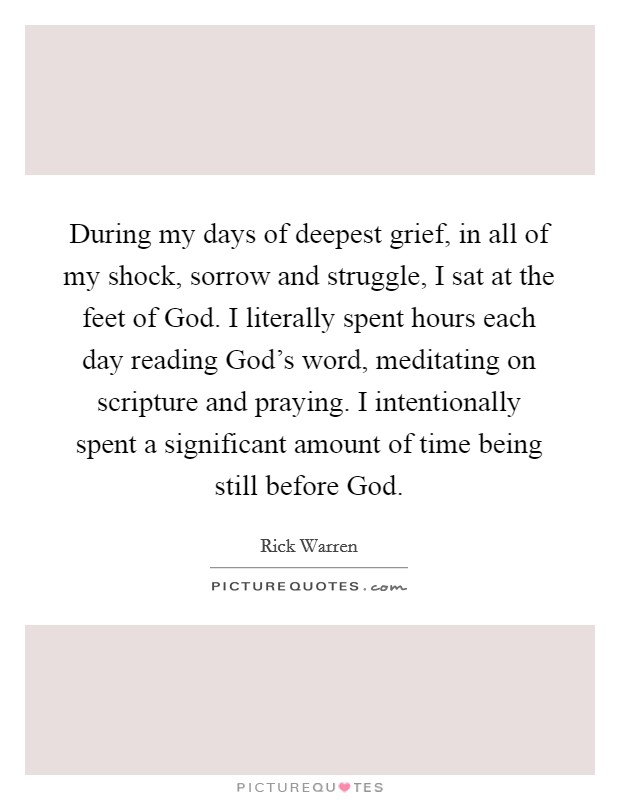 During my days of deepest grief, in all of my shock, sorrow and struggle, I sat at the feet of God. I literally spent hours each day reading God's word, meditating on scripture and praying. I intentionally spent a significant amount of time being still before God. Picture Quote #1