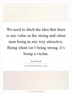 We need to ditch the idea that there is any value in the strong and silent man being in any way attractive. Being silent isn’t being strong, it’s being a victim Picture Quote #1