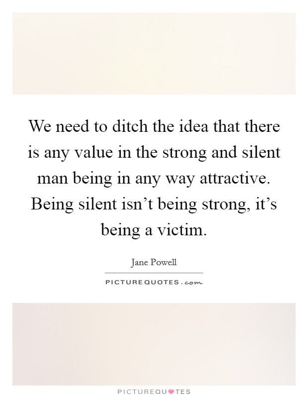 We need to ditch the idea that there is any value in the strong and silent man being in any way attractive. Being silent isn't being strong, it's being a victim. Picture Quote #1